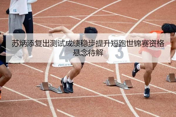 苏炳添复出测试成绩稳步提升短跑世锦赛资格悬念待解