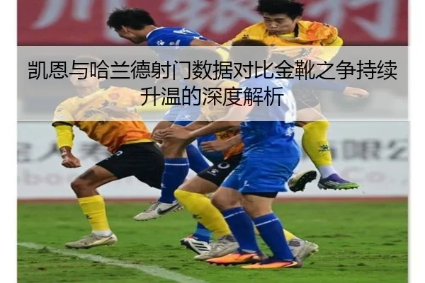 凯恩与哈兰德射门数据对比金靴之争持续升温的深度解析